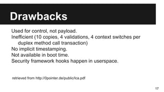 Drawbacks
Used for control, not payload.
Inefficient (10 copies, 4 validations, 4 context switches per
duplex method call transaction)
No implicit timestamping.
Not available in boot time.
Security framework hooks happen in userspace.
retrieved from http://0pointer.de/public/lca.pdf
17
 