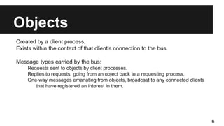 Objects
Created by a client process,
Exists within the context of that client's connection to the bus.
Message types carried by the bus:
Requests sent to objects by client processes.
Replies to requests, going from an object back to a requesting process.
One-way messages emanating from objects, broadcast to any connected clients
that have registered an interest in them.
6
 