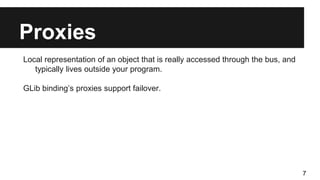 Proxies
Local representation of an object that is really accessed through the bus, and
typically lives outside your program.
GLib binding’s proxies support failover.
7
 