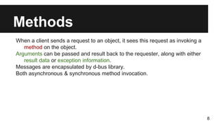 Methods
When a client sends a request to an object, it sees this request as invoking a
method on the object.
Arguments can be passed and result back to the requester, along with either
result data or exception information.
Messages are encapsulated by d-bus library.
Both asynchronous & synchronous method invocation.
8
 