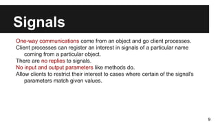 Signals
One-way communications come from an object and go client processes.
Client processes can register an interest in signals of a particular name
coming from a particular object.
There are no replies to signals.
No input and output parameters like methods do.
Allow clients to restrict their interest to cases where certain of the signal's
parameters match given values.
9
 