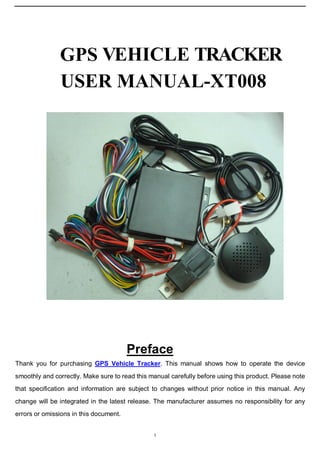 GPS VEHICLE TRACKER
USER MANUAL-XT008

U

Preface

Thank you for purchasing GPS Vehicle Tracker. This manual shows how to operate the device
smoothly and correctly. Make sure to read this manual carefully before using this product. Please note
that specification and information are subject to changes without prior notice in this manual. Any
change will be integrated in the latest release. The manufacturer assumes no responsibility for any
errors or omissions in this document.
1

 