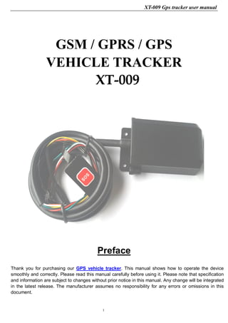 XT-009 Gps tracker user manual
1
GSM / GPRS / GPS
VEHICLE TRACKER
XT-009
Preface
Thank you for purchasing our GPS vehicle tracker. This manual shows how to operate the device
smoothly and correctly. Please read this manual carefully before using it. Please note that specification
and information are subject to changes without prior notice in this manual. Any change will be integrated
in the latest release. The manufacturer assumes no responsibility for any errors or omissions in this
document.
 