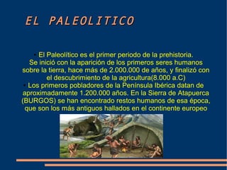 EELL PPAALLEEOOLLIITTIICCOO 
● El Paleolítico es el primer periodo de la prehistoria. 
Se inició con la aparición de los primeros seres humanos 
sobre la tierra, hace más de 2.000.000 de años, y finalizó con 
el descubrimiento de la agricultura(8.000 a.C) 
● Los primeros pobladores de la Península Ibérica datan de 
aproximadamente 1.200.000 años. En la Sierra de Atapuerca 
(BURGOS) se han encontrado restos humanos de esa época, 
que son los más antiguos hallados en el continente europeo 
 