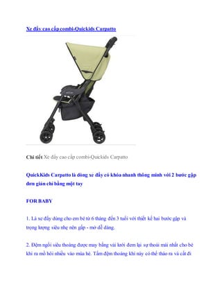 Xe ??y cao c?pcombi-Quickids Carpatto
Chi ti?t Xe ??y cao c?p combi-Quickids Carpatto
QuickKids Carpatto l dng xe ??y c kha nhanh th?ng minh v?i 2 b??c g?p
??n gi?n ch? b?ng m?t tay
FOR BABY
1. L xe ??y dng cho em b t? 6 thng ??n 3 tu?i v?i thi?t k? hai b??c g?p v
tr?ng l??ng siu nh? nn g?p - m? d? dng.
2. ??m ng?i siu thong ???c may b?ng v?i l??i ?em l?i s? tho?i mi nh?t cho b
khi ra m? h?i nhi?u vo ma h. T?m ??m thong kh ny c th? tho ra v c?t ?i
 