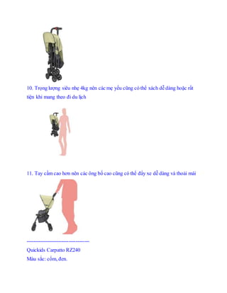 10. Tr?ng l??ng siu nh? 4kg nn cc m? y?u c?ng c th? xch d? dng ho?c r?t
ti?n khi mang theo ?i du l?ch
11. Tay c?m cao h?n nn cc ?ng b? cao c?ng c th? ??y xe d? dng v tho?i mi
-------------------------------------
Quickids Carpatto RZ240
Mu s?c: c?m, ?en.
 