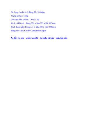 S? d?ng cho b t? 6 thng ??n 36 thng
Tr?ng l??ng : 4.0kg
Gc d?a ?i?u ch?nh : 120-135 ??
Kch c? khi m? : R?ng 520 x S?u 725 x Di 995mm
Kch th??c g?p: R?ng 335 x S?u 380 x Di 1000mm
H?ng s?n xu?t: CombiCorporation Japan
Xe ??y tr? em C xe ??y combi C tai nghe b b?u C my ht s?a
 
