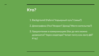 Кто?
1. Background (Работа? Карьерный путь? Семья?)
2. Демографика (Пол? Возраст? Доход? Место жительства?)
3. Предпочтения в коммуникациях (Как до него можно
дозвонится? Через секретаря? Читает почту или ленту фб?
И тд.)
 