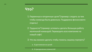 Что?
1. Первичные и вторичные цели? (пример: следить за тем
чтобы команда была довольна. Поддержка финансового
отдела.)
2. Трудности? (пример: успевать сделать большую работу
маленькой командой. Переводить всю компанию на
новый софт)
3. Что мы можем сделать чтобы помочь нашему портрету?
a. В достижении их целей
b. В преодолении сложностей
 