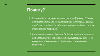 Почему?
1. Записывайте за клиентом слово в слово (Пример: “У меня
нет времени обучать новый персонал миллионам разных
датабаз и платформ” или “у меня уже голова болит от всех
этих новых интеграций”)
2. Частые возражения (Пример: “Я боюсь потерять какую-то
информацию при переходе на новую датабазу” или “Я не
хочу учить всю компанию обращаться с этим новым
сервисом”)
 