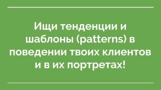 Ищи тенденции и
шаблоны (patterns) в
поведении твоих клиентов
и в их портретах!
 