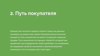 2. Путь покупателя
Прежде чем пытаться продать клиенту товар, мы должны
понимать на каком этапе своего Покупательского пути они
находятся. Путь покупателя не имеет отношения к воронке
продаж. Путь покупателя это процесс research, который они
применяют для определения своей проблемы, ее понимания,
исследования путей ее излечения и принятия решения
касательно того по какому пути стоит идти.
 
