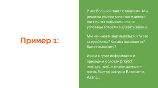 Пример 1:
У нас большой завал с заказами. Мы
реально теряем клиентов и деньги,
потому что забываем или не
успеваем вовремя выдавать заказы.
Мы начинаем задумываться: что это
за проблема? Как она называется?
Как ее вылечить?
Ищем в гугле информацию и
приходим к словам project
management, изучаем дальше и
очень быстро находим Basecamp,
Asana...
 
