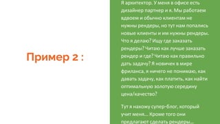Пример 2 :
Я архитектор. У меня в офисе есть
дизайнер партнер и я. Мы работаем
вдвоем и обычно клиентам не
нужны рендеры, но тут нам попались
новые клиенты и им нужны рендеры.
Что я делаю? Ищу где заказать
рендеры? Читаю как лучше заказать
рендер и где? Читаю как правильно
дать задачу? Я новичек в мире
фриланса, я ничего не понимаю, как
давать задачу, как платить, как найти
оптимальную золотую середину
цена/качество?
Тут я нахожу супер-блог, который
учит меня… Кроме того они
предлагают сделать рендеры...
 