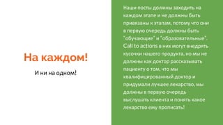 На каждом!
И ни на одном!
Наши посты должны заходить на
каждом этапе и не должны быть
привязаны к этапам, потому что они
в первую очередь должны быть
“обучающие” и “образовательные”.
Call to actions в них могут внедрять
кусочки нашего продукта, но мы не
должны как доктор рассказывать
пациенту о том, что мы
квалифицированный доктор и
придумали лучшее лекарство, мы
должны в первую очередь
выслушать клиента и понять какое
лекарство ему прописать!
 