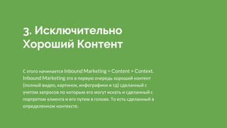 3. Исключительно
Хороший Контент
С этого начинается Inbound Marketing = Content + Context.
Inbound Marketing это в первую очередь хороший контент
(полный видео, картинок, инфографики и тд) сделанный с
учетом запросов по которым его могут искать и сделанный с
портретом клиента и его путем в голове. То есть сделанный в
определенном контексте.
 