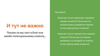 И тут не важно
Пишем ли мы пост в блог или
имейл потенциальному клиенту...
Но важно:
Отвечает ли он запросам портрета
нашего клиента? (если мы не
поняли кому конкретно пишем
то мы пропустили клиента)
Отвечает ли он этапам пути нашего
клиента? (если мы не пишем
материал на каждый из этапов,
то мы пропускаем клиента)
 