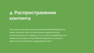 4. Распространение
контента
Это как раз тоже часть Контекста для Inbound Marketing. Если
клиент не может найти исключительно хороший контент,
который мы для него создали то этот контент не заработает и не
принесет нам лидов и тогда Inbound маркетинг не случится,
даже если мы прошли все предыдущие 3 шага!
 