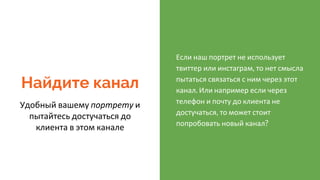 Найдите канал
Удобный вашему портрету и
пытайтесь достучаться до
клиента в этом канале
Если наш портрет не использует
твиттер или инстаграм, то нет смысла
пытаться связаться с ним через этот
канал. Или например если через
телефон и почту до клиента не
достучаться, то может стоит
попробовать новый канал?
 