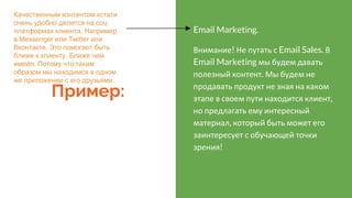 Пример:
Email Marketing.
Внимание! Не путать с Email Sales. В
Email Marketing мы будем давать
полезный контент. Мы будем не
продавать продукт не зная на каком
этапе в своем пути находится клиент,
но предлагать ему интересный
материал, который быть может его
заинтересует с обучающей точки
зрения!
Качественным контентом кстати
очень удобно делится на соц
платформах клиента. Например
в Messenger или Twitter или
Вконтакте. Это помогает быть
ближе к клиенту. Ближе чем
имейл. Потому что таким
образом мы находимся в одном
же приложении с его друзьями.
 