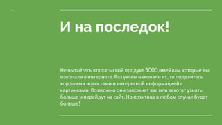И на последок!
Не пытайтесь втюхать свой продукт 5000 имейлам которые вы
накопали в интернете. Раз уж вы накопали их, то поделитесь
хорошими новостями и интересной информацией с
картинками. Возможно они запомнят вас или захотят узнать
больше и перейдут на сайт. Но позитива в любом случае будет
больше!
 