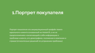 1.Портрет покупателя
Портрет покупателя это аккумуляционный профайл твоего
идеального клиента основанный на research, а не на
предположениях и включающий в себя информацию о
проблеме клиента, его демографике, положении в компании и
страхах (относительно решений по устранению проблемы).
 