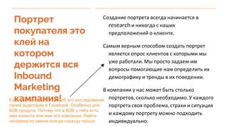 Портрет
покупателя это
клей на
котором
держится вся
Inbound
Marketing
кампания!
Создание портрета всегда начинается в
research и никогда с наших
предположений о клиенте.
Самым верным способом создать портрет
является опрос клиентов с которыми мы
уже работали. Мы просто задаем им
вопросы помогающие нам определить их
демографику и тренды в их поведении.
В компании у нас может быть столько
портретов, сколько необходимо. У каждого
портрета своя проблема, страхи и ситуация
и каждому портрету можно подходить
индивидуально.
Еще один отличный способ это исследование
своей аудитории в Facebook. Особенно для
B2B продута. Потому что в B2B у тебя есть
имя клиента или имя его компании. Найти
человека по имени всегда гораздо проще
 