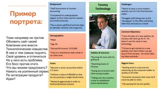 Пример
портрета:
Томи например не против
Обновить сайт своей
Компании или внести
Технологические новшества
В нее и тем самым поднять
Свой уровень и отличиться
Но у него есть проблема.
Его босс против этого.
Что мы можем предложить?
Нажать на усиленный сервис
По интеграции продукта?
Идеи?
 