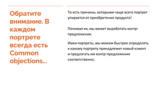Обратите
внимание. В
каждом
портрете
всегда есть
Common
objections...
То есть причины, которыми чаще всего портрет
упирается от приобретения продукта!
Понимая их, мы может выработать контр-
предложения.
Имея портреты, мы можем быстрее определять
к какому портрету принадлежит новый клиент
и предлагать им контр-предложения
соответственно.
 