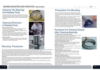 To prevent dust and rust during the transport and stored,
the bearing surfaces will be coated with anti-rust oil before
shipment. Please remove the oil and clean bearing after
unpacking.
◆Check shaft and Housing.
Shaft and housing should be cleaned. It's not allowed to scratch,
burr, burrs, etc on the surfaces of bearings and spacers.
Check the shaft and bearing sizes, make sure compliance with the
bearing inner diameter tolerances
Measuring should be done in constant temperature room, using a
micrometer or dial bore gauge to measure when the temperature of
the measured object in a steady state(Multi-point measurement and
check whether there is a size out-of-tolerance obviously)
The method of mounting rolling bearings strongly affects their accuracy, life, and performance, so their mounting deserves careful attention.
Their characteristics should first be thoroughly studied, and then they should be mounted in the proper manner.
Bearing mounting methods depend on the bearing type and type of fit. As bearings are usually used on rotating shafts, the inner rings
require a tight fit. Bearings with cylindrical bores are usually mounted heating them to expand their diameter, the temperature 38°to 45°C .
Bearings are usually mounted in housings with a loose fit. However, in cases where the outer ring has an interference fit, a press may be
used. Bearings can be interference-fitted by cooling them before mounting using dry ice. In this case, a rust preventive treatment must be
applied to the bearing because moisture in the air condenses on its surface.
1.Press Fits
Fitting with a press is widely used for small bearings. A mounting tool is placed on the inner ring as shown in Fig, and the bearing is slowly
pressed on the shaft with a press until the side of the inner ring rests against the shoulder of the shaft. The mounting tool must not be
placed on the outer ring for press mounting, since the bearing may be damaged.
Before mounting, applying oil to the fitted shaft surface is recommended for smooth insertion. The mounting method using a hammer
should not be used.
2.Shrink Fits
Since press fitting large bearings requires a large force, a shrink fit is widely used. The bearings are first heated in oil to expand them
before mounting. This method prevents an excessive force from being imposed on the bearings and allows mounting them in a short time.
Because of the structure of Angular contact bearings, single bearings
only can carry loads in one direction,so the external load is applied to
only this side when mounted to the shaft and housing, rather than the
other side.
When install combined bearings into shaft and housing,the installed
sequence for DT&DB is different. It is important to note.
In the high speed and precision spindle, To prevent imbalance due to
nut tilt and thread gap when using nut tightening, shaft sleeve fixed
method will be applied. It's fixed by the interference between shaft and
inner diameter of sleeve. But if use this methods, the bearing is easier
to loose in continuous operation, it must be checked periodically.
Placed a wide spacer between the combination of angular contact ball
bearings,if the nut tightening force is too large, will cause deformation
of the inner ring spacer, resulting preload is greater than the set value.
So they should be mounted in the proper preload.
The filling sequence of grease after cleaning.
Lubricant filling is importance for the performance of bearing，it affects
temperature rise,initial run-in period,even causes burns.
So using the appropriate grease and quantity to fill in correct manner
Therefore, according to the operating conditions, bearings are filled with
the appropriate grease and quantity in correct manner.
The following filling methods are recommended:
◆Check requirements before filling.
Ensure no dirt in the bearing. For the high speed spindle bearing, we
suggest that, clean and degrease at first, then fill grease. for others
applications, also must to clean the anti-rust oil in bearing.
◆The grease quantity.
Angular contact ball bearing for high speed spindle — 15% ±2% of the
free space in the bearing.
Cylindrical roller bearing for high speed spindle — 10% ±2% of the free
space in the bearing.
◆Filling for Angular contact ball bearing
(1) Fill the grease evenly between each ball. If for the bearing with
Bakelite cages,should coated with a thin layer of grease on rolling
surface of cage.
(2)In order to the grease to be evenly distributed within the bearing,
should rotate the bearing by hands.
◆Filling for Cylindrical roller bearing.
(1) Coated with 80% grease on rolling surface of rollers, here, shouldn't
fill too much grease on the inside of cage. That's because the grease will
be difficult to spread, resulting in the rising of temperature will rise and
increasing of the running-in time.
(2) The grease on rolling surface will spread into the end of rolling, the
contact surface between cage and rolling and the entrance of hole, the
grease would to be evenly distributed within the bearing.
(3)Evenly Coated with remaining 20% grease on outer ring raceway
surface of housing.
◆Check the spacer
Spacer Parallelism of spacer on spindle should be controlled within
0.003mm(3ȝm),poor parallelism will cause bearing tilt, resulting in
poor precision, noise and other problems.
Cleaning The Bearings
And Related Parts
Cleaning Dimension
of Related Parts
Mounting Procesures
Precautions For Mounting
Procedure For Packing Grease
After Cleaning Bearings
 