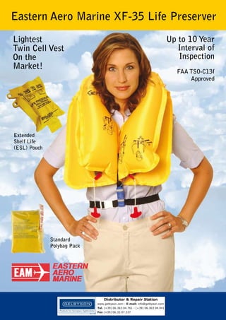 Eastern Aero Marine XF-35 Life Preserver
Lightest
Twin Cell Vest
On the
Market!

Up to 10 Year
Interval of
Inspection
FAA TSO-C13f
Approved

Extended
Shelf Life
(ESL) Pouch

Standard
Polybag Pack

Distributor & Repair Station
www.gelbyson.com - E-mail: info@gelbyson.com
Tel. (+39) 06.363.04.761 - (+39) 06.363.04.941
Fax (+39) 06.32.97.337

 