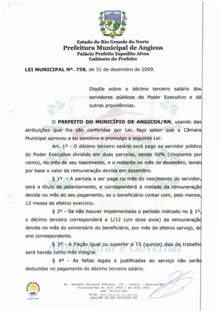 Estado do RioGrande do Norte
Prefeitura Municipal de Angicos
Palácio Prefeito EspeditoAlves
Gabinete do Prefeito
LEI MUNICIPAL N°. 758, de 31 de dezembro de 2009.
Dispõe sobre o décimo terceiro salário dos
servidores públicos do Poder Executivo e dá
outras providências.
O PREFEITO DO MUNICÍPIO DE ANGICOS/RN, usando das
atribuições que lhe são conferidas por Lei, faço saber que a Câmara
Municipal aprovou e eu sanciono e promulgo a seguinte Lei:
Art. Io - O décimo terceiro salário será pago ao servidor público
do Poder Executivo dividido em duas parcelas, sendo 50% (cinquenta por
cento), no mês de seu nascimento, e o restante no mês de dezembro, tendo
por base o valor da remuneração devida em dezembro.
§ 1° - A parcela a ser paga no mês do nascimento do servidor,
será a título de adiantamento, e corresponderá à metade da remuneração
devida no mês do seu pagamento, se o beneficiário contar com, pelo menos,
12 meses de efetivo exercício.
§ 2o - Se não houver implementado o período indicado no § Io,
o décimo terceiro corresponderá a 1/12 (um doze avos) da remuneraçãc
devida no mês do aniversário do beneficiário, por mês de efetivo serviço, dc
ano correspondente.
/"N
§ 3o - A fração igual ou superior a 15 (quinze) dias de trabalhe
será havida como mês integral.
§ 4° - As faltas legais e justificadas ao serviço não serãc
deduzidas no pagamento do décimo terceiro salário.
n Av. Senador Georgino Avelino, 118 - Centro - Angicos/I
Telefone/fax 84 3531 3950 / 84 3531 3951
CEP: 59.515-000
Site: www.anqicos.rn.qov.br
CNPJ/MF 08.085.409/0001-60
 