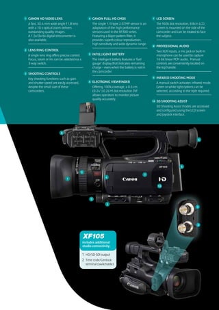 1   CANON HD VIDEO LENS                              4       CANON FULL HD CMOS                         7    LCD SCREEN
    A fast, 30.4 mm wide angle F1.8 lens                     The single 1/3-type 2.07MP sensor is an         The 960k dot resolution, 8.8cm LCD
    with a 10 x optical zoom delivers                        adaptation of the high performance              screen is mounted on the side of the
    outstanding quality images.                              sensors used in the XF300-series.               camcorder and can be rotated to face
    A 1.5x/3x/6x digital teleconverter is                    Featuring a Bayer pattern filter, it            the subject.
    also available.                                          provides superb colour reproduction,
                                                             high sensitivity and wide dynamic range.
                                                                                                        8    PROFESSIONAL AUDIO
2   LENS RING CONTROL                                                                                        Two XLR inputs, a mic jack or built-in
    A single lens ring offers precise control.       5       INTELLIGENT BATTERY                             microphone can be used to capture
    Focus, zoom or iris can be selected via a                The intelligent battery features a ‘fuel        16-bit linear PCM audio. Manual
    3-way switch.                                            gauge’ display that indicates remaining         controls are conveniently located on
                                                             charge – even when the battery is not in        the top handle.
                                                             the camcorder.
3   SHOOTING CONTROLS
    Key shooting functions such as gain                                                                 9    INFARED SHOOTING MODE
    and shutter speed are easily accessed,           6       ELECTRONIC VIEWFINDER                           A manual switch activates infrared mode.
    despite the small size of these                          Offering 100% coverage, a 0.6 cm                Green or white light options can be
    camcorders.                                              (0.24”) 0.26 M dot resolution EVF               selected, according to the style required.
                                                             allows operators to monitor picture
                                                             quality accurately.
                                                                                                        10   3D SHOOTING ASSIST
                                                                                                             3D Shooting Assist modes are accessed
                                                                                                             and configured using the LCD screen
                                                                                                             and joystick interface.




                             8

                                                                                                                                             6




                                                                                                                                5

                                          2 2
                                                                                                    7
                                                                       4
                                  1

                                                                                                              10



                                                         9
                                                                       3
                                                                                                                                            1




                                                                                                                                             2




                                                 includes additional
                                                 studio connectivity:

                                                 1 HD/SD-SDI output
                                                 2 Time code/Genlock
                                                   terminal (switchable)
 