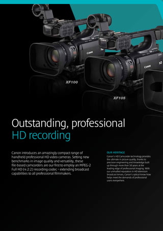 Outstanding, professional 
HD recording
Canon introduces an amazingly compact range of            OUR HERITAGE
handheld professional HD video cameras. Setting new       Canon’s HD Camcorder technology provides
                                                          the ultimate in picture quality, thanks to
benchmarks in image quality and versatility, these        precision engineering and knowledge built
file-based camcorders are our first to employ an MPEG-2   up through more than 50 years at the
                                                          leading edge of professional imaging. With
Full HD (4:2:2) recording codec – extending broadcast     our unrivalled reputation in HD television
capabilities to all professional filmmakers.              broadcast lenses, Canon’s optical know-how
                                                          helps meet the demands of professional
                                                          users everywhere.
 