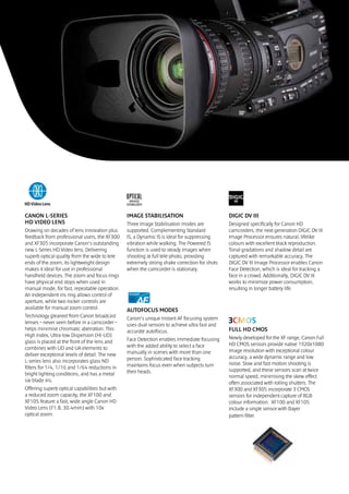 CANON L-SERIES                                  IMAGE STABILISATION                           DIGIC DV III
HD VIDEO LENS                                   Three Image Stabilisation modes are           Designed specifically for Canon HD
Drawing on decades of lens innovation plus      supported. Complementing Standard             camcorders, the next generation DIGIC DV III
feedback from professional users, the XF300     IS, a Dynamic IS is ideal for suppressing     Image Processor ensures natural, lifelike
and XF305 incorporate Canon’s outstanding       vibration while walking. The Powered IS       colours with excellent black reproduction.
new L-Series HD Video lens. Delivering          function is used to steady images when        Tonal gradations and shadow detail are
superb optical quality from the wide to tele    shooting at full tele-photo, providing        captured with remarkable accuracy. The
ends of the zoom, its lightweight design        extremely strong shake correction for shots   DIGIC DV III Image Processor enables Canon
makes it ideal for use in professional          when the camcorder is stationary.             Face Detection, which is ideal for tracking a
handheld devices. The zoom and focus rings                                                    face in a crowd. Additionally, DIGIC DV III
have physical end stops when used in                                                          works to minimize power consumption,
manual mode, for fast, repeatable operation.                                                  resulting in longer battery life.
An independent iris ring allows control of
aperture, while two rocker controls are
available for manual zoom control.              AUTOFOCUS MODES
Technology gleaned from Canon broadcast         Canon’s unique Instant AF focusing system
lenses – never seen before in a camcorder –     uses dual sensors to achieve ultra fast and
helps minimise chromatic aberration. This       accurate autofocus.                           FULL HD CMOS
High Index, Ultra-low Dispersion (Hi-UD)                                                      Newly developed for the XF range, Canon Full
glass is placed at the front of the lens and    Face Detection enables immediate focusing
                                                with the added ability to select a face       HD CMOS sensors provide native 1920x1080
combines with UD and UA elements to                                                           image resolution with exceptional colour
deliver exceptional levels of detail. The new   manually in scenes with more than one
                                                person. Sophisticated face tracking           accuracy, a wide dynamic range and low
L-series lens also incorporates glass ND                                                      noise. Slow and fast motion shooting is
filters for 1/4, 1/16 and 1/64 reductions in    maintains focus even when subjects turn
                                                their heads.                                  supported, and these sensors scan at twice
bright lighting conditions, and has a metal                                                   normal speed, minimising the skew effect
six-blade iris.                                                                               often associated with rolling shutters. The
Offering superb optical capabilities but with                                                 XF300 and XF305 incorporate 3 CMOS
a reduced zoom capacity, the XF100 and                                                        sensors for independent capture of RGB
XF105 feature a fast, wide angle Canon HD                                                     colour information. XF100 and XF105
Video Lens (F1.8, 30.4mm) with 10x                                                            include a single sensor with Bayer
optical zoom.                                                                                 pattern filter.
 