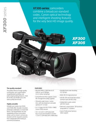 XF300-series camcorders
series
                                             combine a broadcast-standard
                                             codec, Canon optical technology
                                             and intelligent shooting features
                                             for the very best HD image quality.




     The quality standard                     FEATURES
     The perfect blend of image quality,      • Records MPEG-2 MXF files to CF        • Variable frame rate recording
     connectivity, user customisation,          Cards at up to 50Mbps                   (12-50 fps)
     straightforward workflow and               (4:2:2 colour sampling)
                                                                                      • DIGIC DV III image processor
     wide-ranging editing features, mark
                                              • Comprehensive NLE support; Canon
     the XF305 and XF300 out as the                                                   • HD-SDI, SDI and TimeCode output,
                                                file management utility supplied
     latest quality benchmark.                                                          Genlock input (XF305 only)
                                              • 18x wide angle Canon L-series
                                                                                      • Independent audio control
                                                lens, with low dispersion and wide
     Highly versatile                                                                   with XLR inputs
                                                aperture (F1.6 max)
     Portable and mobile, the XF305                                                   • Extensive customisation: 30 functions
     and XF300 offer shoulder mounted         • 3 x 1/3 type Full HD (1920 x 1080)
                                                                                        assignable to 13 buttons
     production credentials in a hand-held      Canon CMOS sensors
     device. The broad feature set and                                                • Canon Professional Services
                                              • 10.1 cm LCD (1.23M dots) with
     adaptability of these camcorders                                                   video support
                                                focus assist and waveform monitor;
     allows users to shoot in almost any        1.3 cm (1.55M dots) EVF (100% view)
     situation and for any given purpose,
     from independent filmmaking to
     commercial broadcast.
 