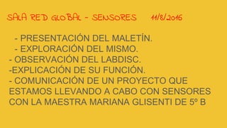 SALA RED GLOBAL - SENSORES 11/8/2016
- PRESENTACIÓN DEL MALETÍN.
- EXPLORACIÓN DEL MISMO.
- OBSERVACIÓN DEL LABDISC.
-EXPLICACIÓN DE SU FUNCIÓN.
- COMUNICACIÓN DE UN PROYECTO QUE
ESTAMOS LLEVANDO A CABO CON SENSORES
CON LA MAESTRA MARIANA GLISENTI DE 5º B
 