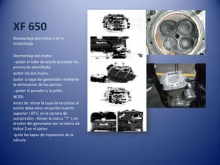 XF 650
Desmontaje del motor y el re
ensamblaje
Desmontaje del motor
- quitar el tubo de aceite quitando los
pernos de atornillado.
quitar los dos bujías.
quitar la tapa del generador mediante
la eliminación de los pernos.
- quitar el pasador y la junta.
NOTA:
Antes de retirar la tapa de la culata, el
pistón debe estar en punto muerto
superior ( DTC) en la carrera de
compresión . Alinee la marca "T" 1 en
el rotor del generador con la marca de
índice 2 en el cárter.
quite las tapas de inspección de la
válvula.
 