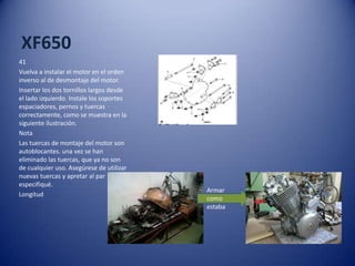 XF650
41
Vuelva a instalar el motor en el orden
inverso al de desmontaje del motor.
Insertar los dos tornillos largos desde
el lado izquierdo. Instale los soportes
espaciadores, pernos y tuercas
correctamente, como se muestra en la
siguiente ilustración.
Nota
Las tuercas de montaje del motor son
autoblocantes. una vez se han
eliminado las tuercas, que ya no son
de cualquier uso. Asegúrese de utilizar
nuevas tuercas y apretar al par
especifiqué.
Longitud
Armar
como
estaba
 