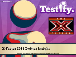 CONFIDENTIAL	
  




 X-Factor 2011 Twitter Insight
                   COPYRIGHT	
  TESTIFY	
  DIGITAL	
  LTD.	
  ALL	
  RIGHTS	
  RESERVED	
  	
  REGISTERED	
  &	
  IPA	
  PITCH	
  PROTECTED	
  	
  
 