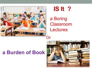 IS It ?
a Boring
Classroom
Lectures
Or
a Burden of Book
 