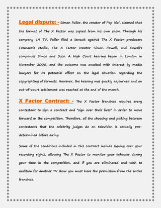 Legal dispute: - Simon Fuller, the creator of Pop Idol, claimed that
the format of The X Factor was copied from his own show. Through his
company 19 TV, Fuller filed a lawsuit against The X Factor producers
Fremantle Media, The X Factor creator Simon Cowell, and Cowell's
companies Simco and Syco. A High Court hearing began in London in
November 2005, and the outcome was awaited with interest by media
lawyers for its potential effect on the legal situation regarding the
copyrighting of formats. However, the hearing was quickly adjourned and an
out-of-court settlement was reached at the end of the month.
The X Factor franchise requires everyX Factor Contract: -
contestant to sign a contract and "sign over their lives" in order to move
forward in the competition. Therefore, all the choosing and picking between
contestants that the celebrity judges do on television is actually pre-
determined before airing.
Some of the conditions included in this contract include signing over your
recording rights, allowing The X Factor to monitor your behavior during
your time in the competition, and if you are eliminated and wish to
audition for another TV show you must have the permission from the entire
franchise.
 