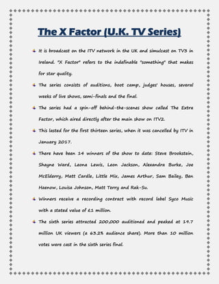 The X Factor (U.K. TV Series)
It is broadcast on the ITV network in the UK and simulcast on TV3 in
Ireland. "X Factor" refers to the indefinable "something" that makes
for star quality.
The series consists of auditions, boot camp, judges' houses, several
weeks of live shows, semi-finals and the final.
The series had a spin-off behind-the-scenes show called The Extra
Factor, which aired directly after the main show on ITV2.
This lasted for the first thirteen series, when it was cancelled by ITV in
January 2017.
There have been 14 winners of the show to date: Steve Brookstein,
Shayne Ward, Leona Lewis, Leon Jackson, Alexandra Burke, Joe
McElderry, Matt Cardle, Little Mix, James Arthur, Sam Bailey, Ben
Haenow, Louisa Johnson, Matt Terry and Rak-Su.
Winners receive a recording contract with record label Syco Music
with a stated value of £1 million.
The sixth series attracted 200,000 auditioned and peaked at 19.7
million UK viewers (a 63.2% audience share). More than 10 million
votes were cast in the sixth series final.
 