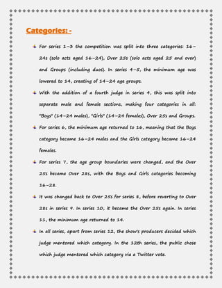 Categories: -
For series 1–3 the competition was split into three categories: 16–
24s (solo acts aged 16–24), Over 25s (solo acts aged 25 and over)
and Groups (including duos). In series 4–5, the minimum age was
lowered to 14, creating of 14–24 age groups.
With the addition of a fourth judge in series 4, this was split into
separate male and female sections, making four categories in all:
"Boys" (14–24 males), "Girls" (14–24 females), Over 25s and Groups.
For series 6, the minimum age returned to 16, meaning that the Boys
category became 16–24 males and the Girls category became 16–24
females.
For series 7, the age group boundaries were changed, and the Over
25s became Over 28s, with the Boys and Girls categories becoming
16–28.
It was changed back to Over 25s for series 8, before reverting to Over
28s in series 9. In series 10, it became the Over 25s again. In series
11, the minimum age returned to 14.
In all series, apart from series 12, the show's producers decided which
judge mentored which category. In the 12th series, the public chose
which judge mentored which category via a Twitter vote.
 