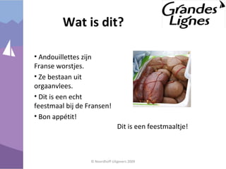 • Andouillettes zijn
Franse worstjes.
• Ze bestaan uit
orgaanvlees.
• Dit is een echt
feestmaal bij de Fransen!
• Bon appétit!
© Noordhoff Uitgevers 2009
Wat is dit?
Dit is een feestmaaltje!
 