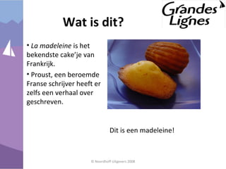 • La madeleine is het
bekendste cake’je van
Frankrijk.
• Proust, een beroemde
Franse schrijver heeft er
zelfs een verhaal over
geschreven.
© Noordhoff Uitgevers 2008
Wat is dit?
Dit is een madeleine!
 