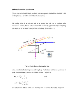 3.8 Vertical stress due to a line load
Certain road and rail traffic loads, and loads from walls may be resolved into line load, which
has length along a given line but not breadth (theoretical)
The vertical stress in a soil mass due to a vertical line load can be obtained using
boussinesq’ s solution. Let the vertical line load be of intensity q per unit length, along the y
axis, acting on the surface of a semi-infinite soil mass as shown in Fig.3.6
Fig. 3.6 Vertical stress due to a line load
Let us consider the load acting on a small length dy. The load can be taken as a point load of
q’ dy. using boussinesq’ s solution the vertical stress at P is given by
F
G H6
--------------------------(3.9)
.˙. z = I J
The vertical stress at P due to line load extending from - to + is obtained by integration,
 