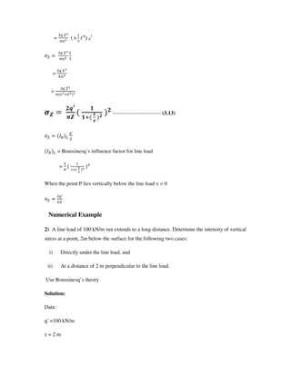 =
G
N ( t- U 0
1
G
N
=
G
N
=
G
/
$
!`a
"$
#
#
b !
!
--------------------------- (3.13)
+, c
G
+, c = Boussinesq’ s influence factor for line load
= d
.
When the point P lies vertically below the line load x = 0
G
Numerical Example
2) A line load of 100 kN/m run extends to a long distance. Determine the intensity of vertical
stress at a point, 2m below the surface for the following two cases:
i) Directly under the line load, and
ii) At a distance of 2 m perpendicular to the line load.
Use Boussinesq’ s theory
Solution:
Data:
q =100 kN/m
z = 2 m
 
