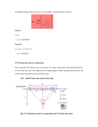 Using Boussinesq’ s theory, the stress at any depth ‘z’ for line load is given by:
Case (i)
x = 0
.˙. z = 31.83 kN/m2
Case (ii)
x = 2 m; z = 2; x/z = 1
.˙. z = 7.96 kN/m2
3.9 Vertical stress due to a Strip load
The expression for vertical stress at any point ‘P’ under a strip load can be derived from Eq.
(3.13) of the line load. The expression will depend upon whether the point P lies below the
centre of the strip load or away from the centre.
3.9.1 Point P below the centre of the strip
Fig. 3.7 Vertical stress due to a strip load- point ‘P’ below the centre
2
2
1
12
+
′
=
z
xz
q
z
π
σ
 