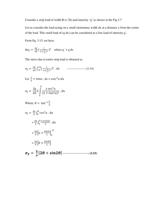 Consider a strip load of width B (= 2b) and intensity ‘q’ as shown in the Fig.3.7
Let us consider the load acting on a small elementary width dx at a distance x from the centre
of the load. This small load of (q dx) can be considered as a line load of intensity q .
From Eq. 3.13, we have
F
G
d
.
where q = q dx
The stress due to entire strip load is obtained as
G
K d
.
e
5e
: ^L -------------------(3.14)
Let
/
UVWM , dx = zYZ[ M ^M
3f
g
3 h
E YZ[ M
2 UVW M
A
: ^M
Where, X ijk5 e
BG
K []Y M
P
A
: ^M
=
BG
K
NP
A
: ^M
=
G
0M
lS N
8
A
P
=
G
0X
lS P
8
$
`
"
m!n opq!nr -------------------------- (3.15)
 